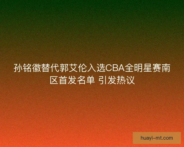 孙铭徽替代郭艾伦入选CBA全明星赛南区首发名单 引发热议 孙铭徽替代郭艾伦入选CBA全明星赛南区首发名单 引发热议