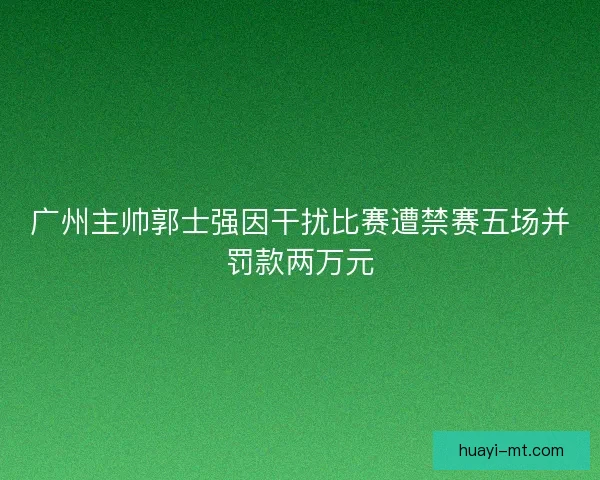 广州主帅郭士强因干扰比赛遭禁赛五场并罚款两万元