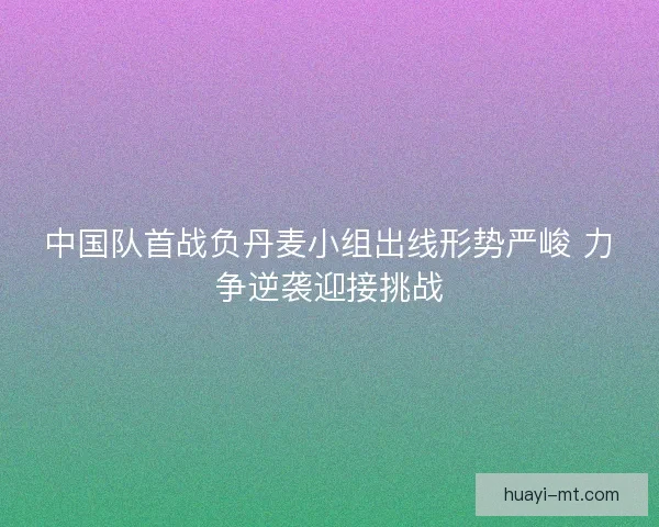 中国队首战负丹麦小组出线形势严峻 力争逆袭迎接挑战