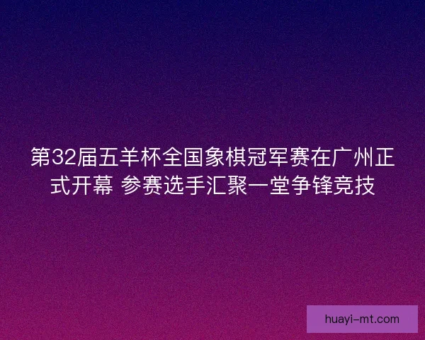 第32届五羊杯全国象棋冠军赛在广州正式开幕 参赛选手汇聚一堂争锋竞技