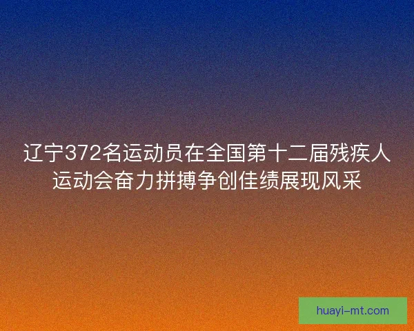 辽宁372名运动员在全国第十二届残疾人运动会奋力拼搏争创佳绩展现风采